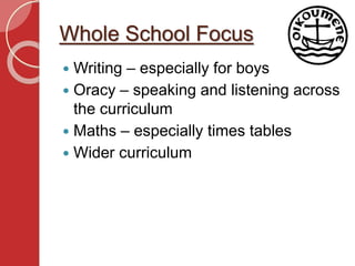 Whole School Focus
 Writing – especially for boys
 Oracy – speaking and listening across
the curriculum
 Maths – especially times tables
 Wider curriculum
 