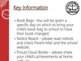 Key Information
 Book Bags –You will be given a
specific day on which to bring your
child’s book bag to school to have
their book changed.
 Notice Board – please read notices
and check Parent Mail and the school
website.
 Proud Cloud Books – please share
your child’s achievements at home
 