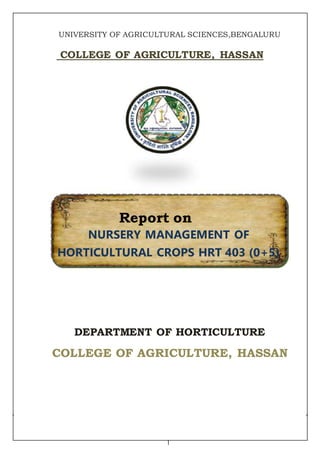 1
UNIVERSITY OF AGRICULTURAL SCIENCES,BENGALURU
COLLEGE OF AGRICULTURE, HASSAN
Report on
NURSERY MANAGEMENT OF
HORTICULTURAL CROPS HRT 403 (0+5)
DEPARTMENT OF HORTICULTURE
COLLEGE OF AGRICULTURE, HASSAN
 