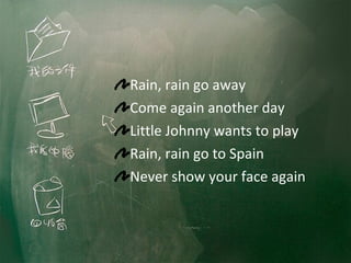 Rain, rain go away Come again another day Little Johnny wants to play Rain, rain go to Spain Never show your face again 