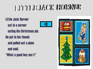 Little Jack Horner
sat in a corner
eating his Christmas pie.
He put in his thumb
and pulled out a plum
and said,
“What a good boy am I !”
 
