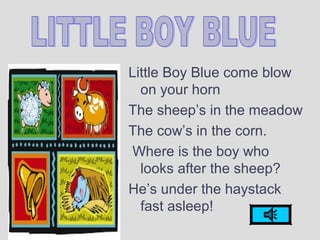 Little Boy Blue come blow
on your horn
The sheep’s in the meadow
The cow’s in the corn.
Where is the boy who
looks after the sheep?
He’s under the haystack
fast asleep!
 