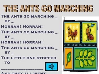 The ants go marching _
by _
Horrah! Horrah!
The ants go marching _
by _
Horrah! Horrah!
The ants go marching _
by _
The little one stopped
to
___________________
 