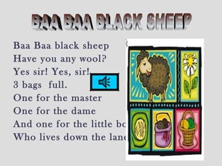 Baa Baa black sheep
Have you any wool?
Yes sir! Yes, sir!
3 bags full.
One for the master
One for the dame
And one for the little boy
Who lives down the lane.
 