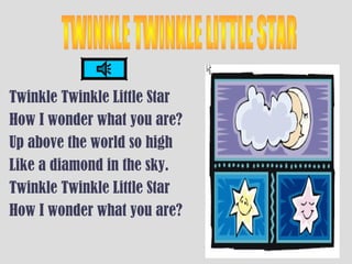 Twinkle Twinkle Little Star
How I wonder what you are?
Up above the world so high
Like a diamond in the sky.
Twinkle Twinkle Little Star
How I wonder what you are?
 