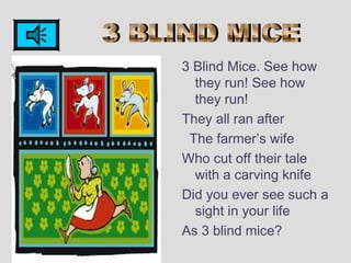 3 Blind Mice. See how
they run! See how
they run!
They all ran after
The farmer’s wife
Who cut off their tale
with a carving knife
Did you ever see such a
sight in your life
As 3 blind mice?
 