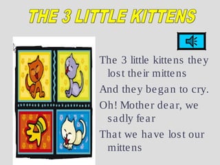 The 3 little kittens they
lost their mittens
And they began to cry.
Oh! Mother dear, we
sadly fear
That we have lost our
mittens
 