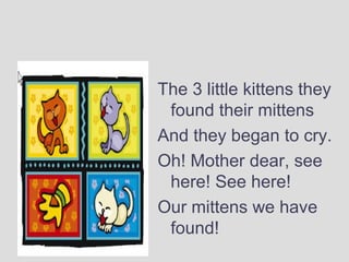 The 3 little kittens they
found their mittens
And they began to cry.
Oh! Mother dear, see
here! See here!
Our mittens we have
found!
 