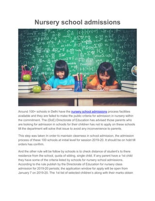 Nursery school admissions
Around 100+ schools in Delhi have the nursery school admissions process facilities
available and they are failed to make the public criteria for admission in nursery within
the commitment. The (DoE) Directorate of Education has advised those parents who
are looking for admission in schools for their children has not to apply on these schools
till the department will solve that issue to avoid any inconvenience to parents.
This step was taken In order to maintain clearness in school admission, the admission
process of these 100 schools at initial level for session 2019-20. It should be on hold till
orders has confirm.
And the other rule will be follow by schools is to check distance of student’s to there
residence from the school, quota of sibling, single child, If any parent have a 1st child
they have some of the criteria listed by schools for nursery school admissions.
According to the rule publish by the Directorate of Education for nursery class
admission for 2019-20 periods; the application window for apply will be open from
January 7 on 2019-20. The 1st list of selected children’s along with their marks obtain
 