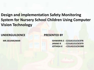 Design and implementation Safety Monitoring
System for Nursery School Children Using Computer
Vision Technology
UNDERGUILDENCE PRESENTED BY
MR.SELVAKUMAR ISHWARYA E - C21UG151CSC078
JANAKI R - C21UG151CSC079
JOTHIGA K - C21UG151CSC080
 