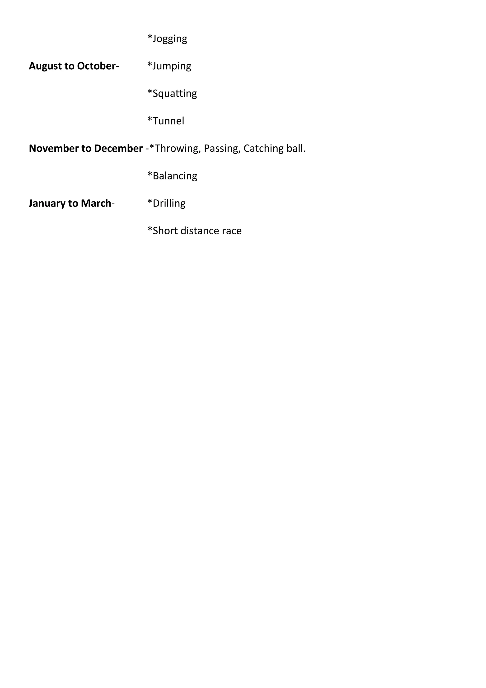 *Jogging
August to October- *Jumping
*Squatting
*Tunnel
November to December -*Throwing, Passing, Catching ball.
*Balancing
January to March- *Drilling
*Short distance race
 