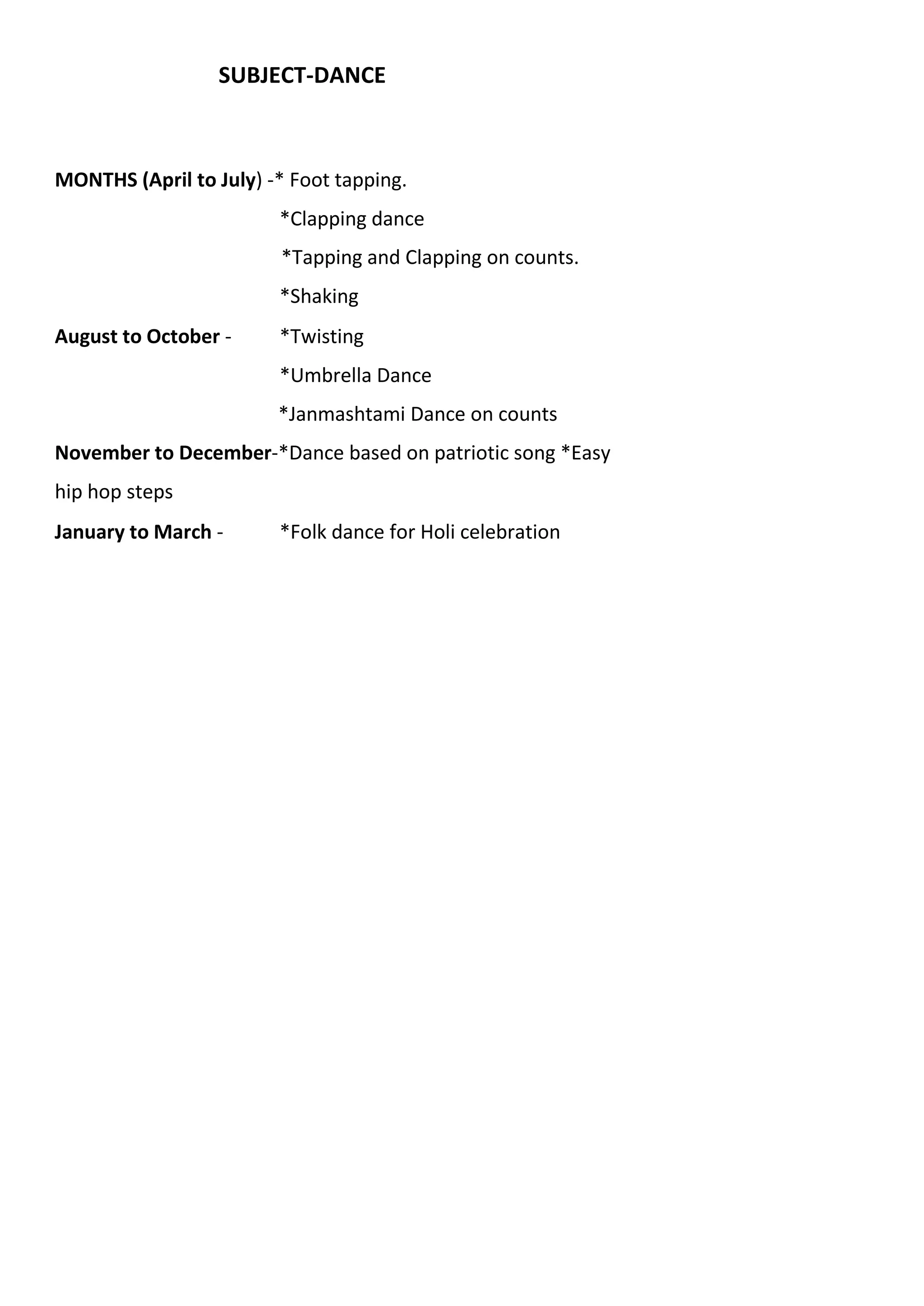 SUBJECT-DANCE
MONTHS (April to July) -* Foot tapping.
*Clapping dance
*Tapping and Clapping on counts.
*Shaking
August to October - *Twisting
*Umbrella Dance
*Janmashtami Dance on counts
November to December-*Dance based on patriotic song *Easy
hip hop steps
January to March - *Folk dance for Holi celebration
 