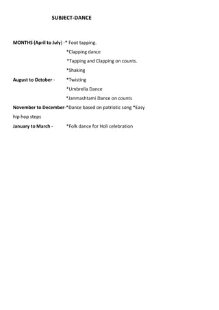 SUBJECT-DANCE
MONTHS (April to July) -* Foot tapping.
*Clapping dance
*Tapping and Clapping on counts.
*Shaking
August to October - *Twisting
*Umbrella Dance
*Janmashtami Dance on counts
November to December-*Dance based on patriotic song *Easy
hip hop steps
January to March - *Folk dance for Holi celebration
 