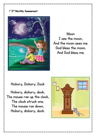 2nd Monthly Assessment:
Moon
I see the moon,
And the moon sees me.
God bless the moon,
And God bless me.
Hickory, Dickory, Dock
Hickory, dickory, dock,
The mouse ran up the clock,
The clock struck one,
The mouse ran down,
Hickory, dickory, dock.
 
