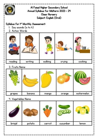 Al Faisal Higher Secondary School
Annual Syllabus for Midterm 2023 – 24
Class: Nursery
Subject: English (Oral)
Syllabus for 1st Monthly Assessment:
1. Say sounds (a to h)
2. Action Words
reading writing walking crying cooking
3. Fruits Name
grapes banana mango orange watermelon
4. Vegetables Name
brinjal potato carrot cucumber lemon
 