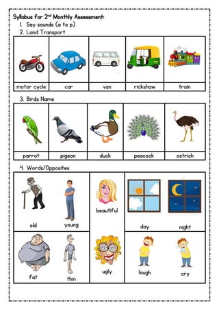 Syllabus for 2nd Monthly Assessment:
1. Say sounds (a to p)
2. Land Transport
motor cycle car van rickshaw train
3. Birds Name
parrot pigeon duck peacock ostrich
4. Words/Opposites
old young
beautiful
day night
fat thin
ugly laugh cry
 