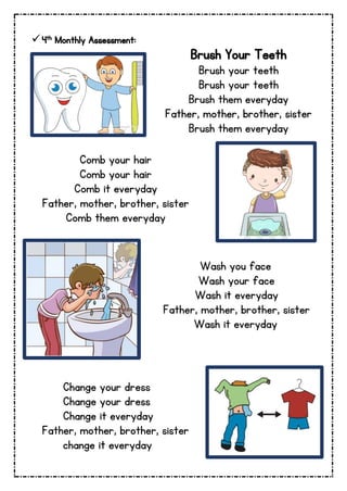 4th Monthly Assessment:
Brush Your Teeth
Brush your teeth
Brush your teeth
Brush them everyday
Father, mother, brother, sister
Brush them everyday
Comb your hair
Comb your hair
Comb it everyday
Father, mother, brother, sister
Comb them everyday
Wash you face
Wash your face
Wash it everyday
Father, mother, brother, sister
Wash it everyday
Change your dress
Change your dress
Change it everyday
Father, mother, brother, sister
change it everyday
 