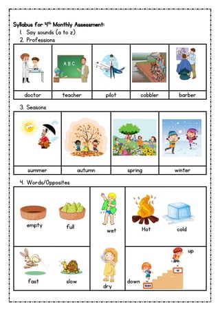 Syllabus for 4th Monthly Assessment:
1. Say sounds (a to z)
2. Professions
doctor teacher pilot cobbler barber
3. Seasons
summer autumn spring winter
4. Words/Opposites
empty full wet Hot cold
fast slow
dry
down
up
A B C
 