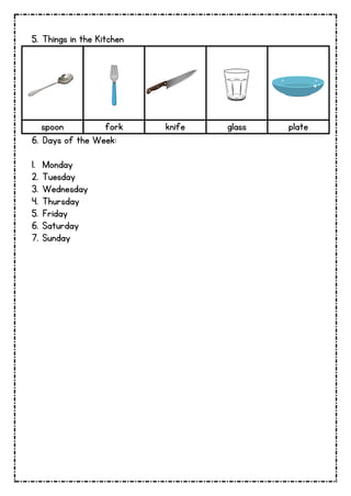 5. Things in the Kitchen
spoon fork knife glass plate
6. Days of the Week:
1. Monday
2. Tuesday
3. Wednesday
4. Thursday
5. Friday
6. Saturday
7. Sunday
 