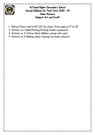 Al Faisal Higher Secondary School
Annual Syllabus for Final Term 2023 – 24
Class: Nursery
Subject: Art and Craft
1. Pelican Colour and Craft (A): Do colour from page no 17 to 32
2. Activity no 1: Hand Printing Printing (make a peacock)
3. Activity no 2: Cotton Work (Make a cloud with rain)
4. Activity no 3: Making colour (mixing two basic colours)
 