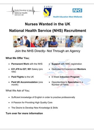 Nurses Wanted in the UK
National Health Service (NHS) Recruitment
Join the NHS Directly- Not Through an Agency
What We Offer You;
 Permanent Work with the NHS  Support with NMC registration
 £21,478 to £27, 901 Salary (pro
rata)
 Dedicated & Experienced Mentors
 Paid Flights to the UK  6 Week Induction Program
 Paid UK Accommodation (one
month)
 Opportunities to Specialise in a
Number of Fields
What We Ask of You;
 Sufficient knowledge of English in order to practise professionally
 A Passion for Providing High Quality Care
 The Desire to Develop New Knowledge & Skills
Turn over for more information
 