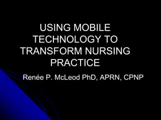 USING MOBILE
  TECHNOLOGY TO
TRANSFORM NURSING
     PRACTICE
Renée P. McLeod PhD, APRN, CPNP
 