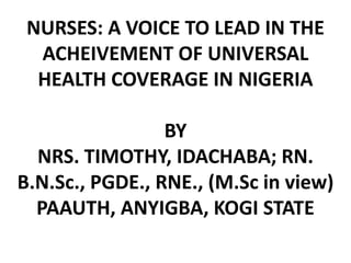 NURSES: A VOICE TO LEAD IN THE
ACHEIVEMENT OF UNIVERSAL
HEALTH COVERAGE IN NIGERIA
BY
NRS. TIMOTHY, IDACHABA; RN.
B.N.Sc., PGDE., RNE., (M.Sc in view)
PAAUTH, ANYIGBA, KOGI STATE
 
