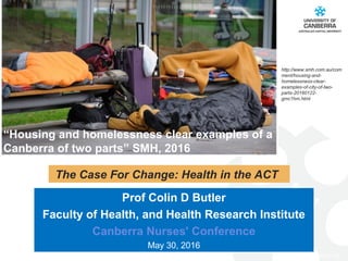 CRICOS #00212K
Prof Colin D Butler
Faculty of Health, and Health Research Institute
Canberra Nurses' Conference
May 30, 2016
The Case For Change: Health in the ACT
“Housing and homelessness clear examples of a
Canberra of two parts” SMH, 2016
http://www.smh.com.au/com
ment/housing-and-
homelessness-clear-
examples-of-city-of-two-
parts-20160122-
gmc1hm.html
 