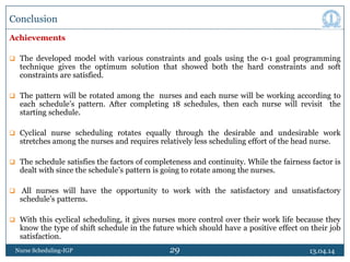 29
Conclusion
Achievements
 The developed model with various constraints and goals using the 0-1 goal programming
technique gives the optimum solution that showed both the hard constraints and soft
constraints are satisfied.
 The pattern will be rotated among the nurses and each nurse will be working according to
each schedule’s pattern. After completing 18 schedules, then each nurse will revisit the
starting schedule.
 Cyclical nurse scheduling rotates equally through the desirable and undesirable work
stretches among the nurses and requires relatively less scheduling effort of the head nurse.
 The schedule satisfies the factors of completeness and continuity. While the fairness factor is
dealt with since the schedule’s pattern is going to rotate among the nurses.
 All nurses will have the opportunity to work with the satisfactory and unsatisfactory
schedule’s patterns.
 With this cyclical scheduling, it gives nurses more control over their work life because they
know the type of shift schedule in the future which should have a positive effect on their job
satisfaction.
13.04.14Nurse Scheduling-IGP
 