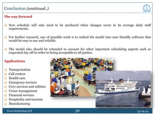 30
The way forward
 New schedule will only need to be produced when changes occur in its average daily staff
requirements.
 For further research, one of possible work is to embed the model into user friendly software that
would be easy to use and reliable.
 The model also should be extended to account for other important scheduling aspects such as
requested day off in order to being acceptable to all parties.
Applications
 Transportation
 Call centres
 Health care
 Emergency services
 Civic services and utilities
 Venue management
 Financial services
 Hospitality and tourism
 Manufacturing
13.04.14Nurse Scheduling-IGP
Conclusion (continued..)
 