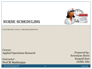 I N T E R G E R G O A L P R O G R A M M I N G
13.04.14Nurse Scheduling-IGP
NURSE SCHEDULING
Prepared by-
Sowmiyan Morri
Swapnil Soni
DoMS, IISc
Course-
Applied Operations Research
Instructor-
Prof M Mathirajan
1
 