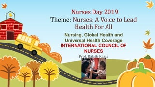 Nurses Day 2019
Theme: Nurses: A Voice to Lead
Health For All
Nursing, Global Health and
Universal Health Coverage
INTERNATIONAL COUNCIL OF
NURSES
Prof. Rafath Razia
 