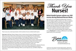 1969 W. Hart Rd., Beloit
www.BeloitHealthSystem.org
Thank You
Nurses!
Beloit Health System salutes our 369
nurses during National Nurses Week.
Our nurses are accomplished professionals, trained to
offer the highest quality medical care, with an emphasis
on caring. Many of our nurses have advanced certifi-
cations in their respective specialties—a higher per-
centage than the national average. Beloit Health System
nurses have helped improve the health and lives of
thousands of patients and their family members.
To our nurses (and the families that support them)
we say thank you for making a difference in our health
system and in our community.
To find out more about nursing opportunities, call Human
Resources at 364-5171, or visit us at BeloitHealthSystem.org.
These nurses are a small representation of the hundreds of nurses at Beloit Health System.
Front row, L–R: Mega Yulianti (Dialysis Center), Andrea Amend (Surgery), Madelene Hamann,
(Multi-Care Center), Marcia Oliver (Enterostomal Services/Urology/Float Pool), Beth Butler
(Critical Care Center), Joy Curry (Intermediate), Cheri Douglas (Emergency), Carole Schenker
(Education), Lisa Pearson (Occupational Health), and Linnea Moist (Multi-Care Center).
Second row, L–R: Debbi Davis (Surgery), Chris Woodard (Ambulatory Surgery), Ashlea Hughes
(Quality/Risk Management), Bobbi Schmidt (At-Home Healthcare), Mary Scott (Clinton Clinic),
Sharon Kinkade (NorthPointe Immediate Care), Sue Dailey (Outreach Clinics), Bev Ingolia
(NorthPointe Family Practice), Becky Peters (NorthPointe Pediatrics), Helen Link
(Counseling Care Center), Donna Voigtlander (Family Care Center), Tammy Becker (Utilization Review),
Marcy Bennett (Human Resources/Education), Karen Draves (Quality Management/Infection
Prevention), Shanteel Wolter (Radiology), Melissa Leonard (Special Care), and Malissa Wightman
(Beloit Clinic).
 