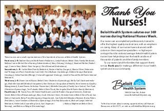 1969 W. Hart Rd., Beloit
www.BeloitHealthSystem.org
Thank You
Nurses!
Beloit Health System salutes our 369
nurses during National Nurses Week.
Our nurses are accomplished professionals, trained to
offer the highest quality medical care, with an emphasis
on caring. Many of our nurses have advanced certifi-
cations in their respective specialties—a higher per-
centage than the national average. Beloit Health System
nurses have helped improve the health and lives of
thousands of patients and their family members.
To our nurses (and the families that support them)
we say thank you for making a difference in our health
system and in our community.
To find out more about nursing opportunities, call Human
Resources at 364-5171, or visit us at BeloitHealthSystem.org.
These nurses are a small representation of the hundreds of nurses at Beloit Health System.
Front row, L–R: Nadine Slocum(NorthPointe Pediatrics), Linda Robson (Beloit Clinic Family Medicine),
Melissa Cronin (Beloit Clinic Nursing Administration), Mary DeLong (Urology), Shanteel Wolter (Radiol-
ogy), Connie Strey (Beloit Clinic Surgery), Chris Woodard (Ambulatory).
Second row, L–R: Jackie Klein (Family Medicine), Kristine Hadley (Surgery), Marcia Oliver (Enterosto-
mal Therapy and Post- Anesthesia Care Unit), Terri Mullvain (Cardiology), Debbie George (Radiation
Oncology), Helen Franklin (Allergy), Victoria Feggestad (Urology), Jennifer Freund (NorthPointe Internal
Medicine).
Third row, L–R: Diane Jones Nuzzo (Beloit Clinic Obstetrics/Gynecology), Molly Carl (Gastroenterolo-
gy), Michelle Crandell (Medical Outpatient), Kim Erickson (Occupational Health), Kerri Sweeney (Quality
Management), Karen Draves (Infection Prevention), Michelle Gracyalny (Family Care Center), Terri Funk
(Obstetrics/Gynecology), Teri Palombi (Beloit Clinic Float), Bev Ingolia (NorthPointe Family Medicine).
Fourth row, L–R: Tracey Foss (At-Home Healthcare), Lynette Redner (Surgical Services), Andrean
Severt (Beloit Clinic Rheumatology), Mary Scott (Clinton Clinic), Christine Green (Beloit Clinic Float), Sue
Dailey (Outreach), Betsy Press (Emergency Department), Cari Anhold (Utilization Review), Becky Peters
(Pediatrics), Susie Girolamo (Obstetrics/Gynecology), Rea Fritz (Education), Michael Lange (Internal
Medicine), Helen Link (Counseling Care), Sue Chapman ( ), Malissa Wightman (Beloit Clinic
Nursing), and Rebecca Wergin (Dermatology).
 