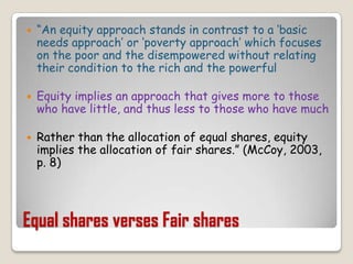 Equal shares verses Fair shares“An equity approach stands in contrast to a ‘basic needs approach’ or ‘poverty approach’ which focuses on the poor and the disempowered without relating their condition to the rich and the powerfulEquity implies an approach that gives more to those who have little, and thus less to those who have much Rather than the allocation of equal shares, equity implies the allocation of fair shares.” (McCoy, 2003, p. 8)