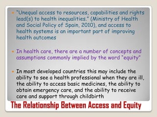 “Unequal access to resources, capabilities and rights lead(s) to health inequalities.” (Ministry of Health and Social Policy of Spain, 2010), and access to health systems is an important part of improving health outcomesIn health care, there are a number of concepts and assumptions commonly implied by the word “equity”In most developed countries this may include the ability to see a health professional when they are ill, the ability to access basic medicines, the ability to obtain emergency care, and the ability to receive care and support through childbirthThe Relationship Between Access and Equity