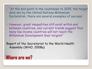 Where are we?“At the mid-point in the countdown to 2015, the target date set by the United Nations Millennium Declaration, there are several examples of successHowever, great inequalities still exist within and between countries, and current trends suggest that many low income countries will not reach the Millennium Development Goal targets”Report of the Secretariat to the World Health Assembly (WHO, 2008a)