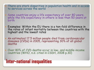There are stark disparities in population health and in access to services across the worldSome countries enjoy a life expectancy of over 80 years, while the life expectancy in others is less than 50 years at birthExamples: Within the EU there is a ten-fold difference in the rates of infant mortality between the countries with the highest and the lowest ratesAn estimated 17.5 million people died from cardiovascular diseases (CVDs) in 2005, representing 30% of all global deathsOver 80% of CVD deaths occur in low- and middle-income countries (WHO, n.d. cited in CSDH, 2008 p.30)Inter-national inequalities
