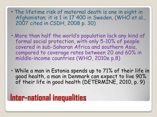 Inter-national inequalities• The lifetime risk of maternal death is one in eight in Afghanistan; it is 1 in 17 400 in Sweden, (WHO et al., 2007 cited in CSDH, 2008 p. 30)• More than half the world’s population lack any kind of formal social protection, with only 5-10% of people covered in sub-Saharan Africa and southern Asia, compared to coverage rates between 20 and 60% in middle-income countries (WHO, 2010e p.8)• While a man in Estonia spends up to 71% of their life in good health, a man in Denmark can expect to live 90% of their life in good health (DETERMINE, 2010, p. 9)