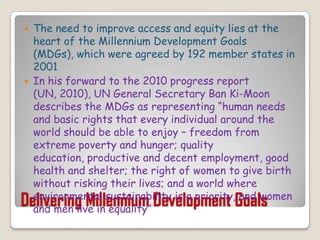 Delivering Millennium Development GoalsThe need to improve access and equity lies at the heart of the Millennium Development Goals (MDGs), which were agreed by 192 member states in 2001In his forward to the 2010 progress report (UN, 2010), UN General Secretary Ban Ki-Moon describes the MDGs as representing “human needs and basic rights that every individual around the world should be able to enjoy – freedom from extreme poverty and hunger; quality education, productive and decent employment, good health and shelter; the right of women to give birth without risking their lives; and a world where environmental sustainability is a priority, and women and men live in equality”