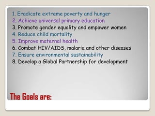 The Goals are:1. Eradicate extreme poverty and hunger2. Achieve universal primary education3. Promote gender equality and empower women4. Reduce child mortality5. Improve maternal health6. Combat HIV/AIDS, malaria and other diseases7. Ensure environmental sustainability8. Develop a Global Partnership for development