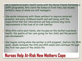 As a registered public health nurse with the Nurse-Family Partnership (NFP) programme, Rita visits the homes of first time, low-income mothers, many of whom are still teenagers She works intensively with these mothers to improve maternal, prenatal, and early childhood health and well being, with the expectation that her intervention will help achieve long-term improvements in the lives of at-risk familiesWhen Rita visits each family, she focuses on the mother’s personal health, the quality of her care giving for her child, and the parents’ own development. She begins visiting while the mother is still pregnant, (before the 28th week, ideally between the 12th and 20th week) and continues through the first two years of the child’s lifeNurses Help At-Risk New Mothers Cope