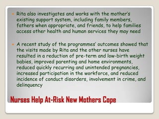 Nurses Help At-Risk New Mothers CopeRita also investigates and works with the mother’s existing support system, including family members, fathers when appropriate, and friends, to help families access other health and human services they may needA recent study of the programmes’ outcomes showed that the visits made by Rita and the other nurses have resulted in a reduction of pre-term and low-birth weight babies, improved parenting and home environments, reduced quickly recurring and unintended pregnancies, increased participation in the workforce, and reduced incidence of conduct disorders, involvement in crime, and delinquency