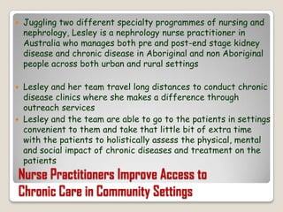 Juggling two different specialty programmes of nursing and nephrology, Lesley is a nephrology nurse practitioner in Australia who manages both pre and post-end stage kidney disease and chronic disease in Aboriginal and non Aboriginal people across both urban and rural settingsLesley and her team travel long distances to conduct chronic disease clinics where she makes a difference through outreach servicesLesley and the team are able to go to the patients in settings convenient to them and take that little bit of extra time with the patients to holistically assess the physical, mental and social impact of chronic diseases and treatment on the patientsNurse Practitioners Improve Access toChronic Care in Community Settings