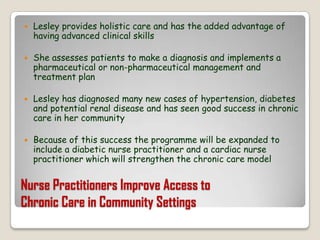 Nurse Practitioners Improve Access toChronic Care in Community SettingsLesley provides holistic care and has the added advantage of having advanced clinical skillsShe assesses patients to make a diagnosis and implements a pharmaceutical or non-pharmaceutical management and treatment planLesley has diagnosed many new cases of hypertension, diabetes and potential renal disease and has seen good success in chronic care in her communityBecause of this success the programme will be expanded to include a diabetic nurse practitioner and a cardiac nurse practitioner which will strengthen the chronic care model