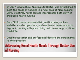 Addressing Rural Health Needs Through Better Use of NursingIn 2007 Colville Rural Nursing Ltd (CRNL) was established to meet the needs of families in a rural area of New Zealand. CRNL is entirely nurse-led and incorporates both district and public health nursingEach CRNL nurse has specialist qualifications, such as midwifery and acupuncture, and one has a clinical master’s degree in nursing with prescribing and is a nurse practitioner candidateOngoing education and professional develop are fundamental to their practice
