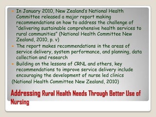 In January 2010, New Zealand’s National Health Committee released a major report making recommendations on how to address the challenge of “delivering sustainable comprehensive health services to rural communities” (National Health Committee New Zealand, 2010, p. v)The report makes recommendations in the areas of service delivery, system performance, and planning, data collection and researchBuilding on the lessons of CRNL and others, key recommendations to improve service delivery include encouraging the development of nurse led clinics(National Health Committee New Zealand, 2010)Addressing Rural Health Needs Through Better Use of Nursing
