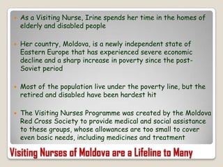 As a Visiting Nurse, Irine spends her time in the homes of elderly and disabled peopleHer country, Moldova, is a newly independent state of Eastern Europe that has experienced severe economic decline and a sharp increase in poverty since the post-Soviet periodMost of the population live under the poverty line, but the retired and disabled have been hardest hitThe Visiting Nurses Programme was created by the Moldova Red Cross Society to provide medical and social assistance to these groups, whose allowances are too small to cover even basic needs, including medicines and treatmentVisiting Nurses of Moldova are a Lifeline to Many