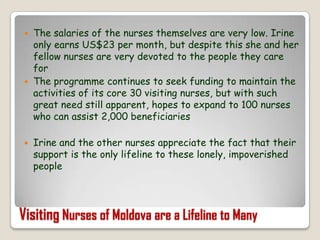 The salaries of the nurses themselves are very low. Irine only earns US$23 per month, but despite this she and her fellow nurses are very devoted to the people they care forThe programme continues to seek funding to maintain the activities of its core 30 visiting nurses, but with such great need still apparent, hopes to expand to 100 nurses who can assist 2,000 beneficiariesIrine and the other nurses appreciate the fact that their support is the only lifeline to these lonely, impoverished peopleVisiting Nurses of Moldova are a Lifeline to Many