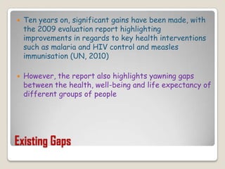 Existing GapsTen years on, significant gains have been made, with the 2009 evaluation report highlighting improvements in regards to key health interventions such as malaria and HIV control and measles immunisation (UN, 2010)However, the report also highlights yawning gaps between the health, well-being and life expectancy of different groups of people